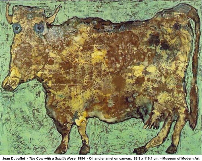 Dubuffet, Cow With a Subtile Nose, 1954. ''The images of street art much scorned at that time—graffiti and scrawlings on pissoirs and the walls of houses—found their way to a new aesthetics in Dubuffet’s works, an aesthetics which has changed general perceptions. The subjects of his paintings—people or a landscape—are continually in motion, just as the materials used are, such as limestone, sand, tar and coal-dust. Nevertheless, no matter how raw and coarse the materials appear to be, and no matter how brutally and awfully some of them have been scratched, it is the highest form of aesthetics and the starting point for the intermeshing of high and low culture so widespread today. ''